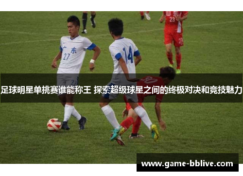 足球明星单挑赛谁能称王 探索超级球星之间的终极对决和竞技魅力