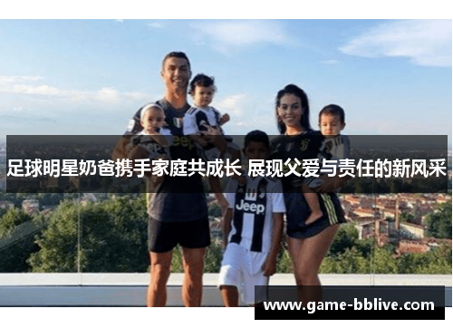 足球明星奶爸携手家庭共成长 展现父爱与责任的新风采