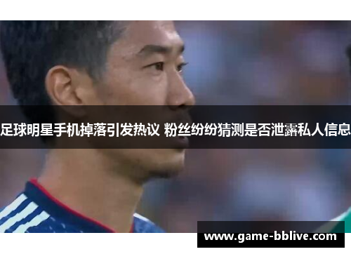 足球明星手机掉落引发热议 粉丝纷纷猜测是否泄露私人信息