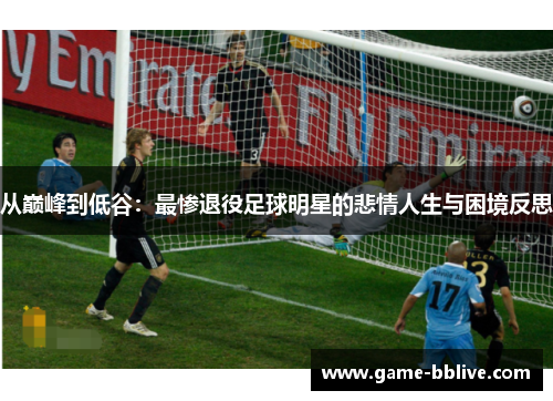 从巅峰到低谷：最惨退役足球明星的悲情人生与困境反思
