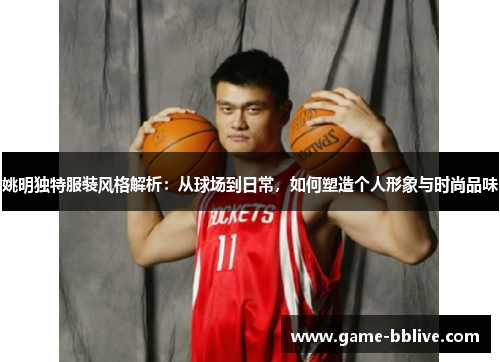 姚明独特服装风格解析：从球场到日常，如何塑造个人形象与时尚品味