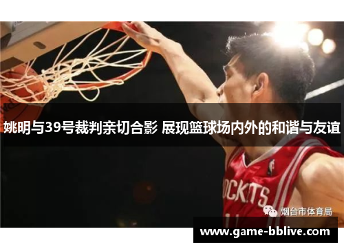 姚明与39号裁判亲切合影 展现篮球场内外的和谐与友谊