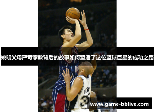 姚明父母严苛家教背后的故事如何塑造了这位篮球巨星的成功之路