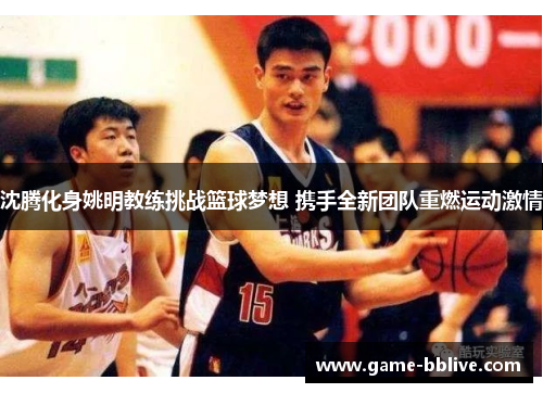 沈腾化身姚明教练挑战篮球梦想 携手全新团队重燃运动激情