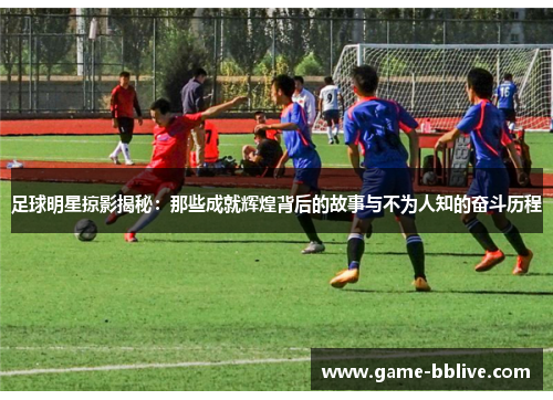 足球明星掠影揭秘：那些成就辉煌背后的故事与不为人知的奋斗历程