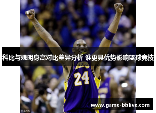 科比与姚明身高对比差异分析 谁更具优势影响篮球竞技