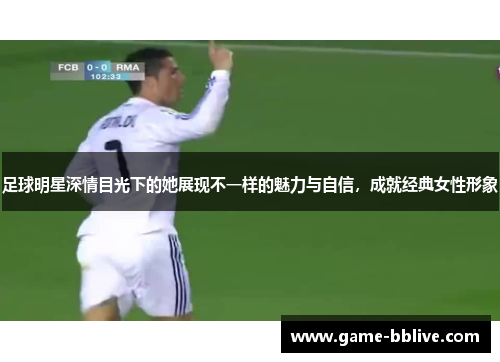 足球明星深情目光下的她展现不一样的魅力与自信，成就经典女性形象