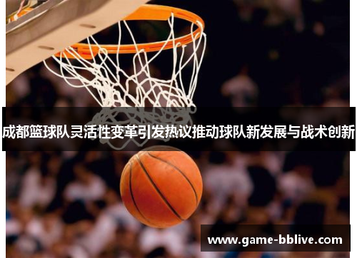 成都篮球队灵活性变革引发热议推动球队新发展与战术创新