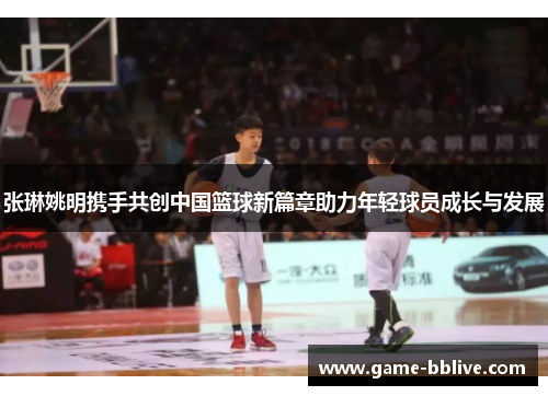 张琳姚明携手共创中国篮球新篇章助力年轻球员成长与发展