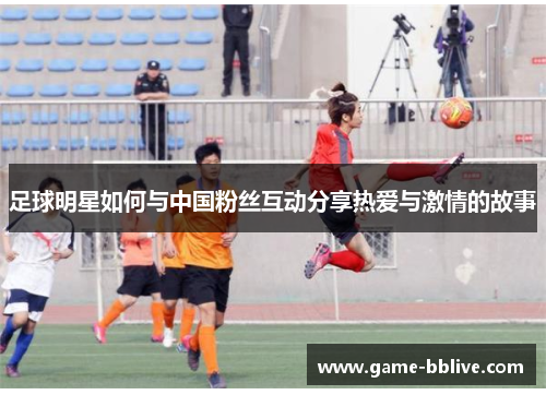 足球明星如何与中国粉丝互动分享热爱与激情的故事