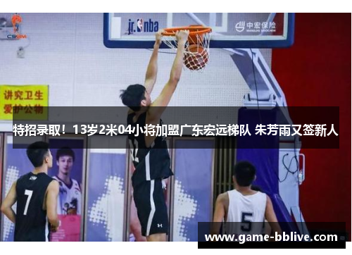 特招录取！13岁2米04小将加盟广东宏远梯队 朱芳雨又签新人